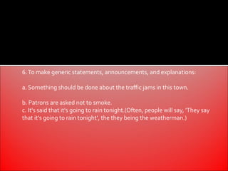 6. To make generic statements, announcements, and explanations:

a. Something should be done about the traffic jams in this town.

b. Patrons are asked not to smoke.
c. It's said that it's going to rain tonight.(Often, people will say, 'They say
that it's going to rain tonight', the they being the weatherman.)
 