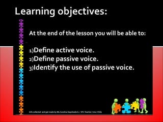 At the end of the lesson you will be able to:

1)Define active voice.
2)Define passive voice.
3)Identify the use of passive voice.




Info collected and ppt made by Ms.Carolina Sepúlveda G. / EFL Teacher / Uss / Chile
 