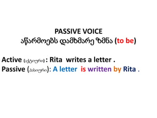 PASSIVE VOICE
აწარმოებს დამხმარე ზმნა (to be)
Active (აქტიური) : Rita writes a letter .
Passive (პასიური): A letter is written by Rita .

 