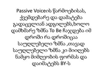 Passive Voiceის წარმოებისას,
ქვემდებარე და დამატება
გადაცვლიან ადგილებს,ხოლო
დამხმარე ზმნა To Be ჩაჯდება იმ
დროში რა დროშიცაა
საუღლებელი ზმნა ,თავად
საუღლებელი ზმნა კი მიიღებს
ნამყო მიმღეობის ფორმას და
დაიმატებს BY-ს

 