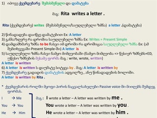 1) იპოვე ქვემდებარე, შემასმენელი და დამატება !

მაგ:

Rita writes a letter .

Rita (ქვემდებარე) writes (შემასმენელი/საუღლებელი ზმნა) a letter .(დამატება)
2) წინადადება დაიწყე დამატებით Ex: A letter
3) განსაზღვრე რა დროშია საუღლებელი ზმნა Ex: Writes = Present Simple
4) დამდამხმარე ზმნა to be ჩასვი იმ დროში რა დროშიცაა საუღლებელი ზმნა Ex: (ამ
შემთხვევაში Present Simple-ში) A letter is
5) საუღლებელი ზმნა ჩასვი ნამყო მიმღეობაში (ნამყო მიმღეობა => წესიერ ზმნებს+ED,
უწესო ზმნების მესამე ფორმა მაგ : write, wrote, written)
A letter is written
6) A letter is written ს დაუმატე სიტყვა by . მაგ: A letter is written by
7) ქვემდებარე გადადის დამატების ადგილზე , ანუ წინადადების ბოლოში.
A letter is written by Rita .
* ქვემდებარის როლში მყოფი პირის ნაცვალსახელები Passive voice-ში მიიღებს შემდეგ
ფორმას.
I

 Me

You

 You

He

 Him

მაგ :

I wrote a letter – A letter was written by me .
You wrote a letter – A letter was written by you .
He wrote a letter – A letter was written by him .

 