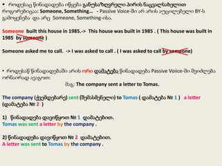  როდესაც წინადადება იწყება განუსაზღვრელი პირის ნაცვალსახელით
როგორებიცაა: Someone, Something… - Passive Voice-ში არ არის აუცილებელი BY-ს
გამოყენება და არც Someone, Something-ისა.
Someone built this house in 1985.-> This house was built in 1985 . ( This house was built in
1985 by someone )
Someone asked me to call. -> I was asked to call . ( I was asked to call by someone)
• როდესაწ წინადადებაში არის ორი დამატება წინადადება Passive Voiice-ში შეიძლება
ორნაირად ავაგოთ:
მაგ: The company sent a letter to Tomas.
The company (ქვემდებარე) sent (შემასმენელი) to Tomas ( დამატება № 1 ) a letter
(დამატება № 2 )
1) წინადადება დავიწყოთ № 1 დამატებით.
Tomas was sent a letter by the company .
2) წინადადება დავიწყოთ № 2 დამატებით.
A letter was sent to Tomas by the company .

 