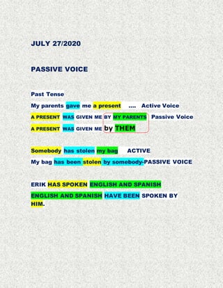 JULY 27/2020
PASSIVE VOICE
Past Tense
My parents gave me a present …. Active Voice
A PRESENT WAS GIVEN ME BY MY PARENTS Passive Voice
A PRESENT WAS GIVEN ME by THEM
Somebody has stolen my bag ACTIVE
My bag has been stolen by somebody-PASSIVE VOICE
ERIK HAS SPOKEN ENGLISH AND SPANISH
ENGLISH AND SPANISH HAVE BEEN SPOKEN BY
HIM.
 