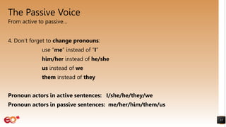 The Passive Voice
From active to passive…
13
4. Don’t forget to change pronouns:
use “me” instead of “I”
him/her instead of he/she
us instead of we
them instead of they
Pronoun actors in active sentences: I/she/he/they/we
Pronoun actors in passive sentences: me/her/him/them/us
 