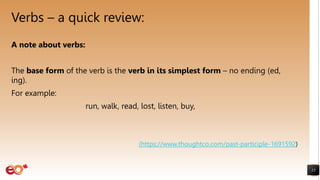 Verbs – a quick review:
15
A note about verbs:
The base form of the verb is the verb in its simplest form – no ending (ed,
ing).
For example:
run, walk, read, lost, listen, buy,
(https://www.thoughtco.com/past-participle-1691592)
 