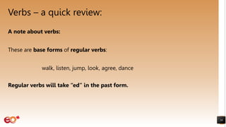 Verbs – a quick review:
16
A note about verbs:
These are base forms of regular verbs:
walk, listen, jump, look, agree, dance
Regular verbs will take “ed” in the past form.
 
