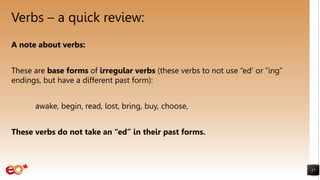 Verbs – a quick review:
17
A note about verbs:
These are base forms of irregular verbs (these verbs to not use “ed’ or “ing”
endings, but have a different past form):
awake, begin, read, lost, bring, buy, choose,
These verbs do not take an “ed” in their past forms.
 