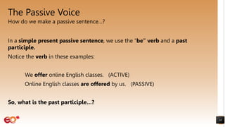 The Passive Voice
How do we make a passive sentence…?
18
In a simple present passive sentence, we use the “be” verb and a past
participle.
Notice the verb in these examples:
We offer online English classes. (ACTIVE)
Online English classes are offered by us. (PASSIVE)
So, what is the past participle…?
 