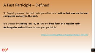 A Past Participle – Defined
19
“In English grammar, the past participle refers to an action that was started and
completed entirely in the past.
It is created by adding -ed, -d, or -t to the base form of a regular verb.
An irregular verb will have its own past participle.”
(https://www.thoughtco.com/past-participle-1691592)
 