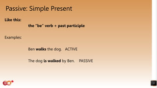 Passive: Simple Present
Like this:
the “be” verb + past participle
Examples:
Ben walks the dog. ACTIVE
The dog is walked by Ben. PASSIVE
25
 