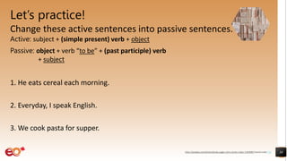 Let’s practice!
Change these active sentences into passive sentences.
Active: subject + (simple present) verb + object
Passive: object + verb “to be” + (past participle) verb
+ subject
1. He eats cereal each morning.
2. Everyday, I speak English.
3. We cook pasta for supper.
38
https://pixabay.com/photos/books-pages-story-stories-notes-1245690/ shared under CC0
 