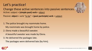 Let’s practice!
Change these active sentences into passive sentences.
Active: subject + (simple past) verb + object
Passive: object + verb “to be” + (past participle) verb + subject
1. The police brought my roommate home.
My roommate was brought home by police.
2. Elena made a beautiful sweater.
A beautiful sweater was made by Elena.
3. He delivered the packages late.
The packages were delivered late (by him).
44
https://pixabay.com/photos/books-pages-story-stories-notes-1245690/ shared under CC0
 