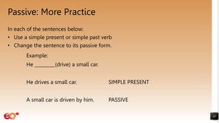 Passive: More Practice
In each of the sentences below:
• Use a simple present or simple past verb
• Change the sentence to its passive form.
45
Example:
He _________(drive) a small car.
He drives a small car. SIMPLE PRESENT
A small car is driven by him. PASSIVE
 