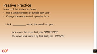 Passive Practice
In each of the sentences below:
• Use a simple present or simple past verb
• Change the sentence to its passive form.
47
1. Jack _____________ (write) the novel last year.
Jack wrote the novel last year. SIMPLE PAST
The novel was written by Jack last year. PASSIVE
 