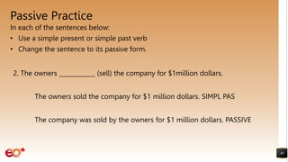 Passive Practice
In each of the sentences below:
• Use a simple present or simple past verb
• Change the sentence to its passive form.
49
2. The owners ____________ (sell) the company for $1million dollars.
The owners sold the company for $1 million dollars. SIMPL PAS
The company was sold by the owners for $1 million dollars. PASSIVE
 