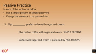 Passive Practice
In each of the sentences below:
• Use a simple present or simple past verb
• Change the sentence to its passive form.
55
5. Mya ____________ (prefer) coffee with sugar and cream.
Mya prefers coffee with sugar and cream. SIMPLE PRESENT
Coffee with sugar and cream is preferred by Mya. PASSIVE
 