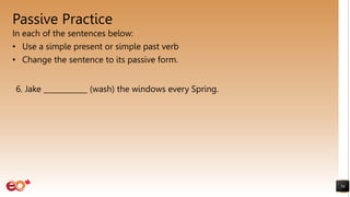 Passive Practice
In each of the sentences below:
• Use a simple present or simple past verb
• Change the sentence to its passive form.
56
6. Jake ____________ (wash) the windows every Spring.
 