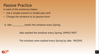 Passive Practice
In each of the sentences below:
• Use a simple present or simple past verb
• Change the sentence to its passive form.
57
6. Jake ___________ (wash) the windows every Spring.
Jake washed the windows every Spring. SIMPLE PAST
The windows were washed every Spring by Jake. PASSIVE
 