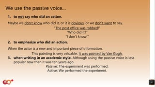 We use the passive voice…
61
1. to not say who did an action.
Maybe we don’t know who did it, or it is obvious, or we don’t want to say.
“The post office was robbed!”
“Who did it?”
“I don’t know!”
2. to emphasize who did an action.
When the actor is a new and important piece of information.
This painting is very valuable. It was painted by Van Gogh.
3. when writing in an academic style. Although using the passive voice is less
popular now than it was ten years ago.
Passive: The experiment was performed.
Active: We performed the experiment.
 