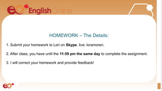 HOMEWORK – The Details:
1. Submit your homework to Lori on Skype. live: loramoren.
2. After class, you have until the 11:59 pm the same day to complete the assignment.
3. I will correct your homework and provide feedback!
 