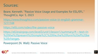 Sources:
Beare, Kenneth. "Passive Voice Usage and Examples for ESL/EFL."
ThoughtCo, Apr. 5, 2023
https://www.thoughtco.com/passive-voice-in-english-grammar-
1211144
https://ellii.com/video/the-passive-voice
https://ell.brainpop.com/level3/unit1/lesson1/summary/#:~:text=In
%20the%20present%20simple%2C%20the,the%20form%20of%20be
%20changes.
Powerpoint (N. Wall): Passive Voice
67
https://pixabay.com/photos/books-pages-story-stories-notes-1245690/ shared under CC0
https://pixabay.com/photos/books-study-literature-learn-stack-2158737/ shared under CC0
https://pixabay.com/illustrations/artificial-intelligence-brain-think-4389372/ shared under CC0
 