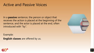 Active and Passive Voices
In a passive sentence, the person or object that
receives the action is placed at the beginning of the
sentence, and the actor is placed at the end, often
introduced with “by”.
Example:
English classes are offered by us.
8
 