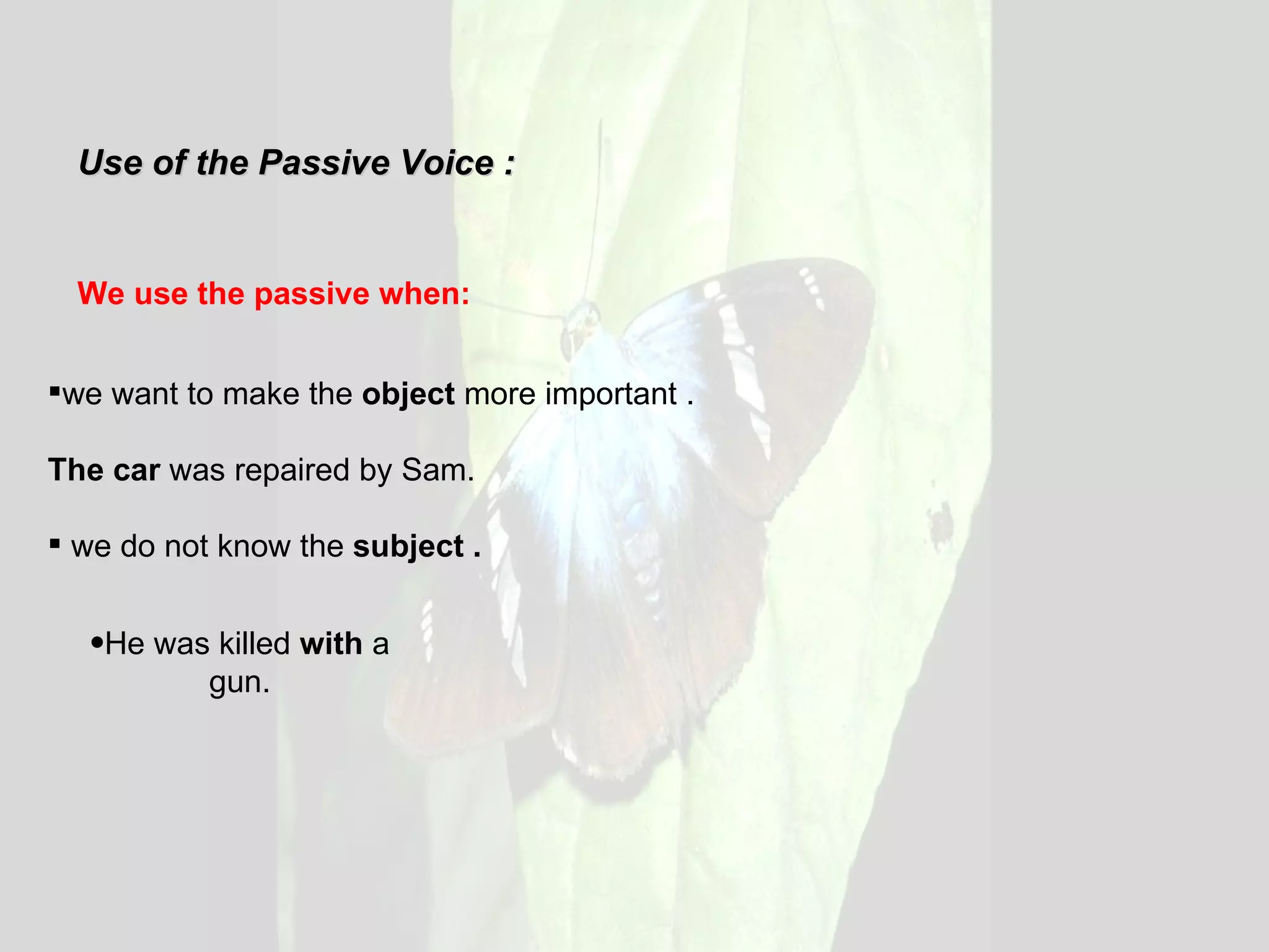 Use of the Passive Voice : We use the passive when: we want to make the  object  more important . The car  was repaired by Sam.  we do not know the  subject . He was killed  with  a gun. 