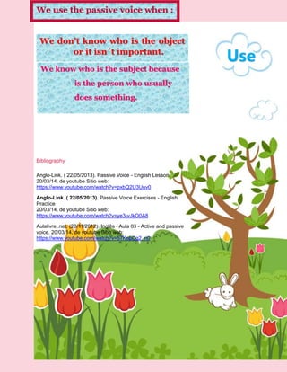 We know who is the subject because
is the person who usually
does something.
Use
We use the passive voice when :
We don’t know who is the object
or it isn´t important.
Bibliography
Anglo-Link. ( 22/05/2013). Passive Voice - English Lesson.
20/03/14, de youtube Sitio web:
https://www.youtube.com/watch?v=pxbQ2U3Uuv0
Anglo-Link. ( 22/05/2013). Passive Voice Exercises - English
Practice
20/03/14, de youtube Sitio web:
https://www.youtube.com/watch?v=ye3-vJkO0A8
Aulalivre .net. (20/11/2012). Inglês - Aula 03 - Active and passive
voice. 20/03/14, de youtube Sitio web:
https://www.youtube.com/watch?v=57KobCg2_n0
 