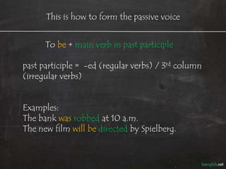 This is how to form the passive voice


      To be + main verb in past participle

past participle = -ed (regular verbs) / 3rd column
(irregular verbs)


Examples:
The bank was robbed at 10 a.m.
The new film will be directed by Spielberg.
 