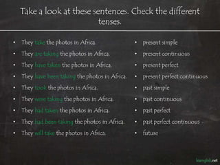 Take a look at these sentences. Check the different
                           tenses.

•   They take the photos in Africa.               •   present simple
•   They are taking the photos in Africa.         •   present continuous
•   They have taken the photos in Africa.         •   present perfect
•   They have been taking the photos in Africa.   •   present perfect continuous
•   They took the photos in Africa.               •   past simple
•   They were taking the photos in Africa.        •   past continuous
•   They had taken the photos in Africa.          •   past perfect
•   They had been taking the photos in Africa.    •   past perfect continuous
•   They will take the photos in Africa.          •   future
 