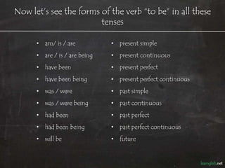 Now let’s see the forms of the verb “to be” in all these
                        tenses

      • am/ is / are           • present simple
      • are / is / are being   • present continuous
      • have been              • present perfect
      • have been being        • present perfect continuous
      • was / were             • past simple
      • was / were being       • past continuous
      • had been               • past perfect
      • had been being         • past perfect continuous
      • will be                • future
 