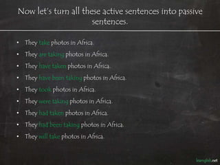 Now let’s turn all these active sentences into passive
                      sentences.

•   They take the photos in Africa.
•   They are taking the photos in Africa.
•   They have taken the photos in Africa.
•   They have been taking the photos in Africa.
•   They took the photos in Africa.
•   They were taking the photos in Africa.
•   They had taken the photos in Africa.
•   They had been taking the photos in Africa.
•   They will take the photos in Africa.
 