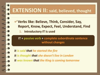M
M
o
o
r
r
e
eppaassssiiveves
s
t
t
u
u
f
f
f
f
✔Verbs like: Believe, Think, Consider, Say,
Report, Know, Expect, Feel, Understand, Find
1. Introductory IT is used
IT + passive verb + complete subordinate sentence
without changes
It is said that he started the fire
It is thought that she doesn't live in London
It was known that the King is coming tomorrow
EXTENSION II: said, believed, thought
 