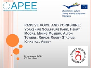 PASSIVE VOICE AND YORKSHIRE:
YORKSHIRE SCULPTURE PARK, HENRY
MOORE, MINING MUSEUM, ALTON
TOWERS, RHINOS RUGBY STADIUM,
KIRKSTALL ABBEY
By Inmaculada Gañán
IES Blas Infante
 