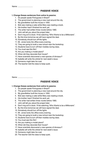 Name: .............................
PASSIVE VOICE
I. Change theses sentences from active to passive.
1. Do people speak Portuguese in Brazil?
2. The government is planning a new road around the city.
3. My grandfather built this house in 1950.
4. Bob was making a cake while Mary was reading a book.
5. His brother hasn’t finished his work yet.
6. The writer had written three novels before 1980.
7. John will tell you about the project later.
8. Don’t ring at 8 o’clock. I’ll be watching “Who Wants to be a Millionaire”.
9. By this time tomorrow we will have signed the deal.
10. Somebody should turn off the lights.
11. Mr. Jones locks the office every evening.
12. They are going to build a new school near the bookshop.
13. Students have to turn off their mobiles during class.
14. You must see this film!
15. Are you making a model plane?
16. When did they decorate their house?
17. Have scientists discovered a new species of dinosaur?
18. Isabella will write the article for next week’s issue.
19. Someone might take his coat.
20. The teacher told the class to keep quiet.
Name: .............................
PASSIVE VOICE
I. Change theses sentences from active to passive.
1. Do people speak Portuguese in Brazil?
2. The government is planning a new road around the city.
3. My grandfather built this house in 1950.
4. Bob was making a cake while Mary was reading a book.
5. His brother hasn’t finished his work yet.
6. The writer had written three novels before 1980.
7. John will tell you about the project later.
8. Don’t ring at 8 o’clock. I’ll be watching “Who Wants to be a Millionaire”.
9. By this time tomorrow we will have signed the deal.
10. Somebody should turn off the lights.
11. Mr. Jones locks the office every evening.
12. They are going to build a new school near the bookshop.
13. Students have to turn off their mobiles during class.
14. You must see this film!
15. Are you making a model plane?
16. When did they decorate their house?
17. Have scientists discovered a new species of dinosaur?
18. Isabella will write the article for next week’s issue.
19. Someone might take his coat.
20. The teacher told the class to keep quiet.
 