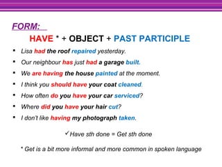 FORM:
Have sth done = Get sth done
* Get is a bit more informal and more common in spoken language
HAVE * + OBJECT + PAST PARTICIPLE
 Lisa had the roof repaired yesterday.
 Our neighbour has just had a garage built.
 We are having the house painted at the moment.
 I think you should have your coat cleaned.
 How often do you have your car serviced?
 Where did you have your hair cut?
 I don’t like having my photograph taken.
 