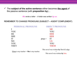  The subject of the active sentence either becomes the agent of
the passive sentence (with preposition by)…
We wrote a letter - A letter was written by us.
REMEMBER TO CHANGE PRONOUNS (SUBJECT – AGENT COMPLEMENT)REMEMBER TO CHANGE PRONOUNS (SUBJECT – AGENT COMPLEMENT)
PERSONAL PRONOUNS OBJECT PRONOUNS
I
YOU
HE
SHE
IT
WE
YOU
THEY
prep.+
ME
YOU
HIM
HER
IT
US
YOU
THEM
Elena is my teacher = She is my teacher.
This novel was written by David Lodge.
=
This novel was written by him.
 