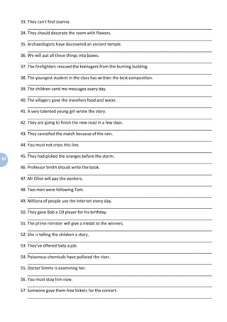 10
33. They can’t find Joanna.
_________________________________________________________________________________
34. They should decorate the room with flowers.
_________________________________________________________________________________
35. Archaeologists have discovered an ancient temple.
_________________________________________________________________________________
36. We will put all these things into boxes.
_________________________________________________________________________________
37. The firefighters rescued the teenagers from the burning building.
_________________________________________________________________________________
38. The youngest student in the class has written the best composition.
_________________________________________________________________________________
39. The children send me messages every day.
_________________________________________________________________________________
40. The villagers gave the travellers food and water.
_________________________________________________________________________________
41. A very talented young girl wrote the story.
_________________________________________________________________________________
42. They are going to finish the new road in a few days.
_________________________________________________________________________________
43. They cancelled the match because of the rain.
_________________________________________________________________________________
44. You must not cross this line.
_________________________________________________________________________________
45. They had picked the oranges before the storm.
_________________________________________________________________________________
46. Professor Smith should write the book.
_________________________________________________________________________________
47. Mr Elliot will pay the workers.
_________________________________________________________________________________
48. Two men were following Tom.
_________________________________________________________________________________
49. Millions of people use the Internet every day.
_________________________________________________________________________________
50. They gave Bob a CD player for his birthday.
_________________________________________________________________________________
51. The prime minister will give a medal to the winners.
_________________________________________________________________________________
52. She is telling the children a story.
_________________________________________________________________________________
53. They’ve offered Sally a job.
_________________________________________________________________________________
54. Poisonous chemicals have polluted the river.
_________________________________________________________________________________
55. Doctor Simms is examining her.
_________________________________________________________________________________
56. You must stop him now.
_________________________________________________________________________________
57. Someone gave them free tickets for the concert.
_________________________________________________________________________________
 