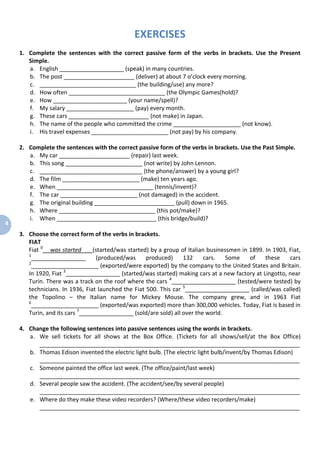 4
EXERCISES
1. Complete the sentences with the correct passive form of the verbs in brackets. Use the Present
Simple.
a. English ____________________ (speak) in many countries.
b. The post ______________________ (deliver) at about 7 o’clock every morning.
c. ______________________________ (the building/use) any more?
d. How often ______________________________ (the Olympic Games(hold)?
e. How _______________________ (your name/spell)?
f. My salary _____________________ (pay) every month.
g. These cars _________________________ (not make) in Japan.
h. The name of the people who committed the crime _____________________ (not know).
i. His travel expenses ________________________ (not pay) by his company.
2. Complete the sentences with the correct passive form of the verbs in brackets. Use the Past Simple.
a. My car ______________________ (repair) last week.
b. This song ________________________ (not write) by John Lennon.
c. ________________________________ (the phone/answer) by a young girl?
d. The film ________________________ (make) ten years ago.
e. When ______________________________ (tennis/invent)?
f. The car ________________________ (not damaged) in the accident.
g. The original building _________________________ (pull) down in 1965.
h. Where ______________________________ (this pot/make)?
i. When _______________________________ (this bridge/build)?
3. Choose the correct form of the verbs in brackets.
FIAT
Fiat 0
was started (started/was started) by a group of Italian businessmen in 1899. In 1903, Fiat,
1
_________________ (produced/was produced) 132 cars. Some of these cars
2
_____________________ (exported/were exported) by the company to the United States and Britain.
In 1920, Fiat 3
_________________ (started/was started) making cars at a new factory at Lingotto, near
Turin. There was a track on the roof where the cars 4
____________________ (tested/were tested) by
technicians. In 1936, Fiat launched the Fiat 500. This car 5
____________________ (called/was called)
the Topolino – the Italian name for Mickey Mouse. The company grew, and in 1963 Fiat
6
_____________________ (exported/was exported) more than 300,000 vehicles. Today, Fiat is based in
Turin, and its cars 7
_________________ (sold/are sold) all over the world.
4. Change the following sentences into passive sentences using the words in brackets.
a. We sell tickets for all shows at the Box Office. (Tickets for all shows/sell/at the Box Office)
_________________________________________________________________________________
b. Thomas Edison invented the electric light bulb. (The electric light bulb/invent/by Thomas Edison)
_________________________________________________________________________________
c. Someone painted the office last week. (The office/paint/last week)
_________________________________________________________________________________
d. Several people saw the accident. (The accident/see/by several people)
_________________________________________________________________________________
e. Where do they make these video recorders? (Where/these video recorders/make)
_________________________________________________________________________________
 