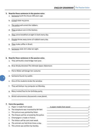 ENGLISH GRAMMAR The Passive Voice
5
5. Rewrite these sentences in the passive voice.
a. Someone built this house 200 years ago.
_________________________________________________________________________________
b. A thief stole my purse.
_________________________________________________________________________________
c. The police will arrest the robbers.
_________________________________________________________________________________
d. They produce cars in this factory.
_________________________________________________________________________________
e. They serve breakfast at eight o’clock every day.
_________________________________________________________________________________
f. People throw away tones of rubbish every day.
_________________________________________________________________________________
g. They make coffee in Brazil.
_________________________________________________________________________________
h. Someone stole Jim’s bike lat night.
_________________________________________________________________________________
6. Rewrite these sentences in the passive voice.
a. They will build a new bridge next year.
_________________________________________________________________________________
b. Brian Brody directed The Ultimate Space Adventure.
_________________________________________________________________________________
c. Pierre Matie will design her costume.
_________________________________________________________________________________
d. Someone found my wallet.
_________________________________________________________________________________
e. One of the students broke the window.
_________________________________________________________________________________
f. They will deliver my computer on Monday.
_________________________________________________________________________________
g. Mary invited Paul to her birthday party.
_________________________________________________________________________________
h. British astronomers discovered a new planet.
_________________________________________________________________________________
7. Form the question.
a. Paper is made from wood. Is paper made from wood ?
b. The telephone was invented by Mr Bell. ___________________________________________?
c. This picture was painted by Peter. ___________________________________________?
d. The thieves will be arrested by the police. ___________________________________________?
e. Champagne is made in France. ___________________________________________?
f. The letters will be sent next week. ___________________________________________?
g. The animals are fed three times a day. ___________________________________________?
h. This article was written by Stanley. ___________________________________________?
 