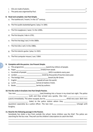 6
i. CDs are made of plastic. ___________________________________________?
j. The party was organised by Paul. ___________________________________________?
8. Read and complete. Use Past Simple.
a. The toothbrush / invent / in the 15th
century.
_________________________________________________________________________________
b. The first public basketball game / play / in 1892.
_________________________________________________________________________________
c. The first eyeglasses / wear / in the 1200s.
_________________________________________________________________________________
d. The first bicycle / ride in 1791.
_________________________________________________________________________________
e. The first hot dog / eat / in the 1860s.
_________________________________________________________________________________
f. The first CDs / sell / in the 1980s.
_________________________________________________________________________________
g. The first electric guitar / play / in 1923.
_________________________________________________________________________________
h. The first computer mouse / use / 1964.
_________________________________________________________________________________
9. Complete with the passive. Use Present Simple.
a. This programme _______________________ (watch) by millions of people.
b. Paper __________________________ (make) from wood.
c. Hundreds of people _______________________ (kill) in accidents every year.
d. London __________________________ (visit) by thousands of tourists every year.
e. The biology class _________________________ (teach) by Mr Green.
f. English _____________________ (speak) all over the world.
g. Lunch _____________________ (serve) at twelve o’clock.
h. Books _____________________ (write) by authors.
10. Put the verbs in brackets into Past Simple Passive.
Two men _________________________ (see) breaking into a house in my street last night. The police
_____________________ (call) and they arrived very quickly. One man _____________________
(catch) immediately. The other escaped, but he ______________________ (find) very soon. Both men
_____________________ (take) to the police station where they _________________________
(question) separately by a police officer. The two men ________________________ (charge) with
burglary.
11. Rewrite the following passage in the Passive.
Somebody has stolen a bus from outside the school. Some children saw the thief. The police are
searching for the bus now. They will use the children’s descriptions to catch the thief.
____________________________________________________________________________________
____________________________________________________________________________________
____________________________________________________________________________________
 