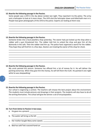 ENGLISH GRAMMAR The Passive Voice
7
12. Rewrite the following passage in the Passive.
Some people saw a UFO in the sky above London last night. They reported it to the police. The army
sent a helicopter to look at it more closer. The UFO shot the helicopter down and killed both men in it.
People have given photographs of the UFO to the police. Experts are looking at them now.
____________________________________________________________________________________
____________________________________________________________________________________
____________________________________________________________________________________
____________________________________________________________________________________
____________________________________________________________________________________
13. Rewrite the following passage in the Passive.
Someone broke into a local jewellery shop yesterday. The owner had just locked up the shop when a
robber with a gun threatened him. The robber told him to unlock the shop and give him all the
diamonds in the safe. Then the robber tied him up. The police have organized a search for the robber.
They hope they will find him in a few days. Doctors are treating the owner of the shop for shock.
____________________________________________________________________________________
____________________________________________________________________________________
____________________________________________________________________________________
____________________________________________________________________________________
____________________________________________________________________________________
____________________________________________________________________________________
14. Rewrite the following passage in the Passive.
My uncle painted this picture. Someone has offered him a lot of money for it. He will deliver the
painting tomorrow. When they give him the money, he will tell them the truth. He painted it one night
while he was sleepwalking!
____________________________________________________________________________________
____________________________________________________________________________________
____________________________________________________________________________________
____________________________________________________________________________________
15. Rewrite the following passage in the Passive.
Our school is organizing a contest. The teachers will choose the best project about the environment.
The students must include pictures and drawings in their projects. The students will also have to do all
the writing themselves. The school will give the winner a set of encyclopaedias.
____________________________________________________________________________________
____________________________________________________________________________________
____________________________________________________________________________________
____________________________________________________________________________________
16. Turn from Active to Passive in two ways.
a. He gave me a present. ______________________________________________________________
_________________________________________________________________________________
b. The waiter will bring us the bill. _______________________________________________________
_________________________________________________________________________________
c. Her mother bought Mary some sweets. _________________________________________________
_________________________________________________________________________________
d. Bob has sold Ted a second-hand car. ___________________________________________________
 