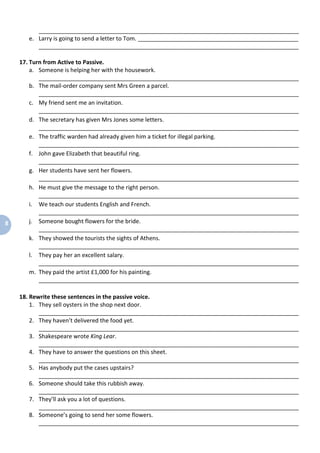 8
_________________________________________________________________________________
e. Larry is going to send a letter to Tom. __________________________________________________
_________________________________________________________________________________
17. Turn from Active to Passive.
a. Someone is helping her with the housework.
_________________________________________________________________________________
b. The mail-order company sent Mrs Green a parcel.
_________________________________________________________________________________
c. My friend sent me an invitation.
_________________________________________________________________________________
d. The secretary has given Mrs Jones some letters.
_________________________________________________________________________________
e. The traffic warden had already given him a ticket for illegal parking.
_________________________________________________________________________________
f. John gave Elizabeth that beautiful ring.
_________________________________________________________________________________
g. Her students have sent her flowers.
_________________________________________________________________________________
h. He must give the message to the right person.
_________________________________________________________________________________
i. We teach our students English and French.
_________________________________________________________________________________
j. Someone bought flowers for the bride.
_________________________________________________________________________________
k. They showed the tourists the sights of Athens.
_________________________________________________________________________________
l. They pay her an excellent salary.
_________________________________________________________________________________
m. They paid the artist £1,000 for his painting.
_________________________________________________________________________________
18. Rewrite these sentences in the passive voice.
1. They sell oysters in the shop next door.
_________________________________________________________________________________
2. They haven’t delivered the food yet.
_________________________________________________________________________________
3. Shakespeare wrote King Lear.
_________________________________________________________________________________
4. They have to answer the questions on this sheet.
_________________________________________________________________________________
5. Has anybody put the cases upstairs?
_________________________________________________________________________________
6. Someone should take this rubbish away.
_________________________________________________________________________________
7. They’ll ask you a lot of questions.
_________________________________________________________________________________
8. Someone’s going to send her some flowers.
_________________________________________________________________________________
 