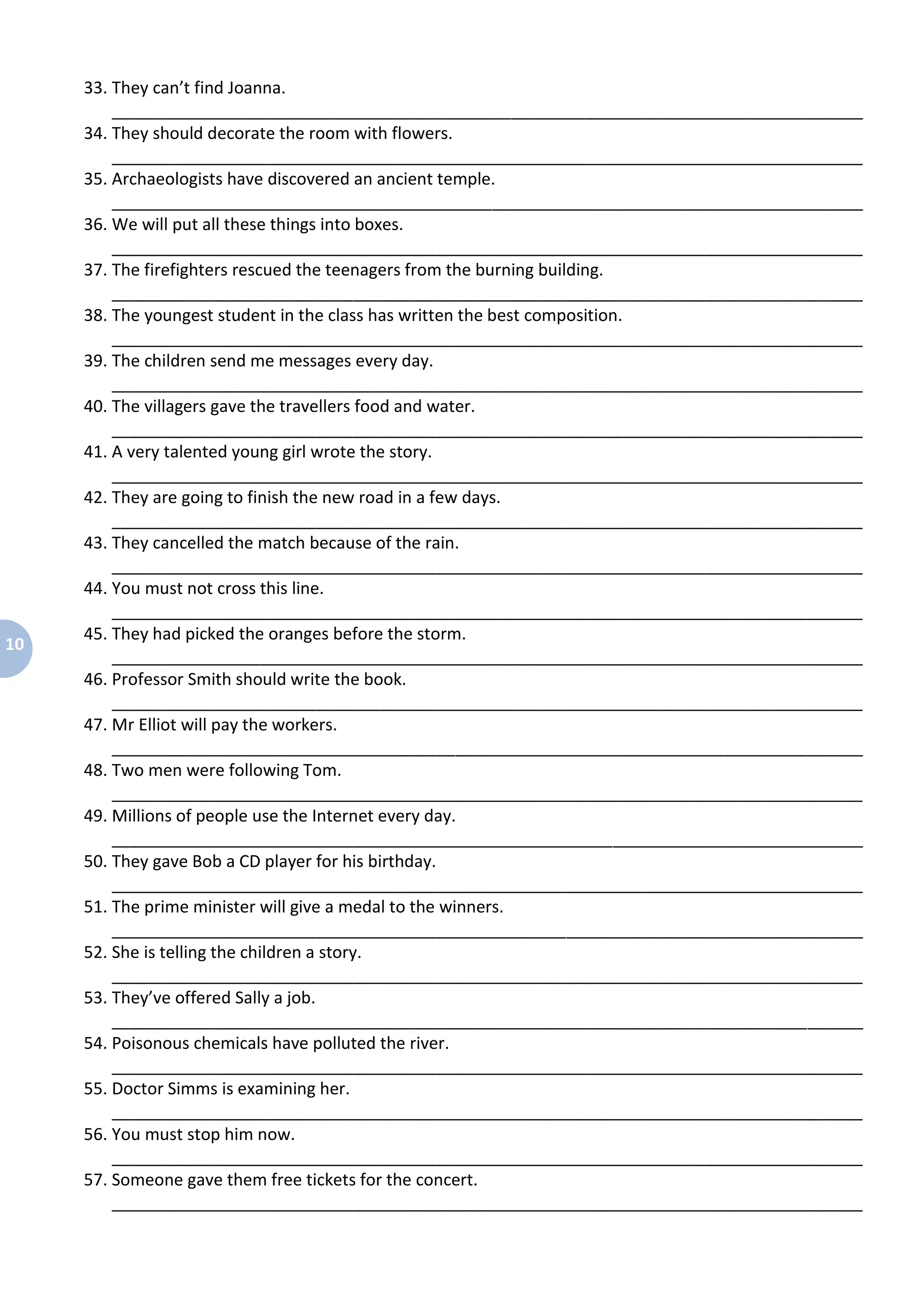10
33. They can’t find Joanna.
_________________________________________________________________________________
34. They should decorate the room with flowers.
_________________________________________________________________________________
35. Archaeologists have discovered an ancient temple.
_________________________________________________________________________________
36. We will put all these things into boxes.
_________________________________________________________________________________
37. The firefighters rescued the teenagers from the burning building.
_________________________________________________________________________________
38. The youngest student in the class has written the best composition.
_________________________________________________________________________________
39. The children send me messages every day.
_________________________________________________________________________________
40. The villagers gave the travellers food and water.
_________________________________________________________________________________
41. A very talented young girl wrote the story.
_________________________________________________________________________________
42. They are going to finish the new road in a few days.
_________________________________________________________________________________
43. They cancelled the match because of the rain.
_________________________________________________________________________________
44. You must not cross this line.
_________________________________________________________________________________
45. They had picked the oranges before the storm.
_________________________________________________________________________________
46. Professor Smith should write the book.
_________________________________________________________________________________
47. Mr Elliot will pay the workers.
_________________________________________________________________________________
48. Two men were following Tom.
_________________________________________________________________________________
49. Millions of people use the Internet every day.
_________________________________________________________________________________
50. They gave Bob a CD player for his birthday.
_________________________________________________________________________________
51. The prime minister will give a medal to the winners.
_________________________________________________________________________________
52. She is telling the children a story.
_________________________________________________________________________________
53. They’ve offered Sally a job.
_________________________________________________________________________________
54. Poisonous chemicals have polluted the river.
_________________________________________________________________________________
55. Doctor Simms is examining her.
_________________________________________________________________________________
56. You must stop him now.
_________________________________________________________________________________
57. Someone gave them free tickets for the concert.
_________________________________________________________________________________
 