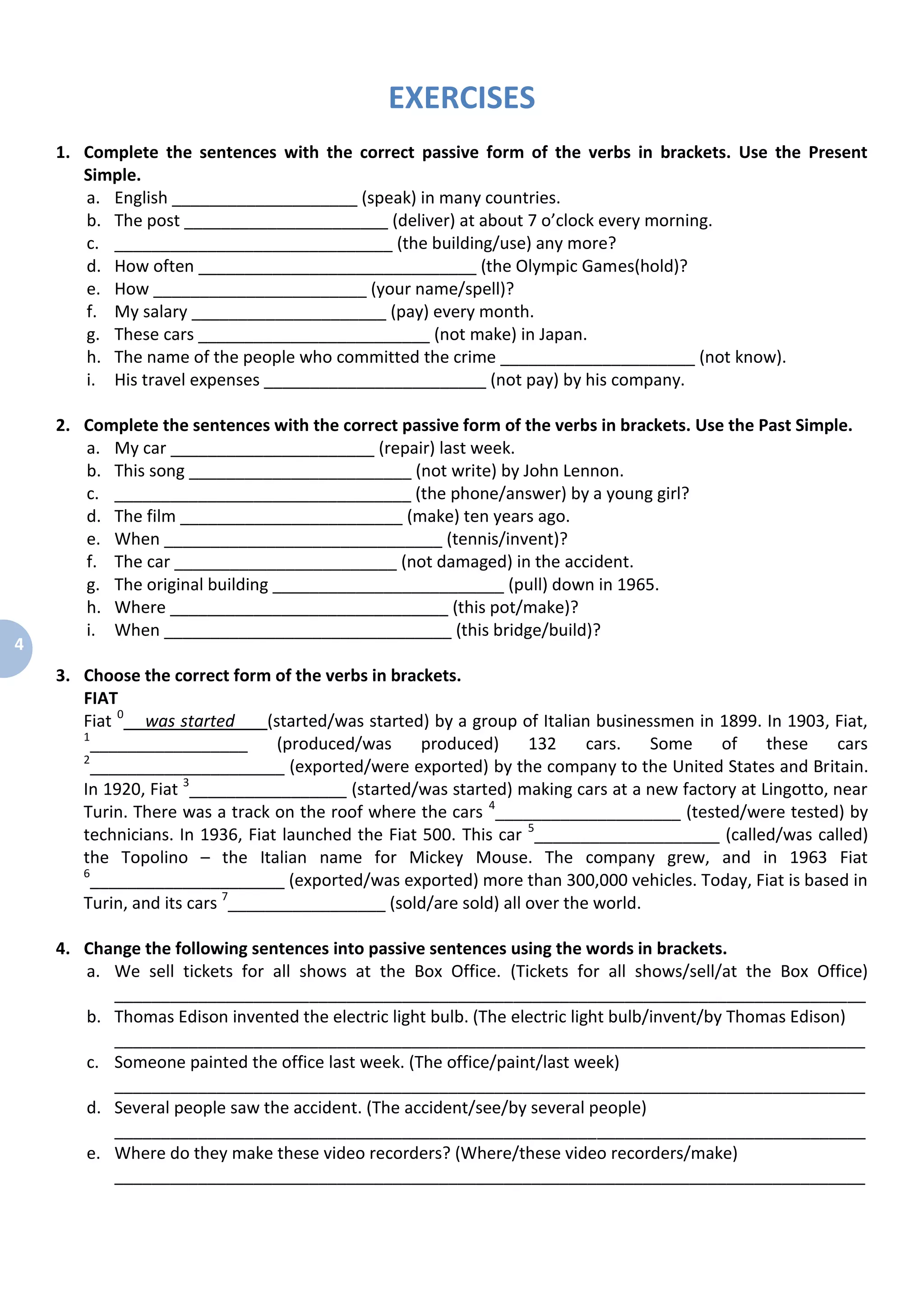 4
EXERCISES
1. Complete the sentences with the correct passive form of the verbs in brackets. Use the Present
Simple.
a. English ____________________ (speak) in many countries.
b. The post ______________________ (deliver) at about 7 o’clock every morning.
c. ______________________________ (the building/use) any more?
d. How often ______________________________ (the Olympic Games(hold)?
e. How _______________________ (your name/spell)?
f. My salary _____________________ (pay) every month.
g. These cars _________________________ (not make) in Japan.
h. The name of the people who committed the crime _____________________ (not know).
i. His travel expenses ________________________ (not pay) by his company.
2. Complete the sentences with the correct passive form of the verbs in brackets. Use the Past Simple.
a. My car ______________________ (repair) last week.
b. This song ________________________ (not write) by John Lennon.
c. ________________________________ (the phone/answer) by a young girl?
d. The film ________________________ (make) ten years ago.
e. When ______________________________ (tennis/invent)?
f. The car ________________________ (not damaged) in the accident.
g. The original building _________________________ (pull) down in 1965.
h. Where ______________________________ (this pot/make)?
i. When _______________________________ (this bridge/build)?
3. Choose the correct form of the verbs in brackets.
FIAT
Fiat 0
was started (started/was started) by a group of Italian businessmen in 1899. In 1903, Fiat,
1
_________________ (produced/was produced) 132 cars. Some of these cars
2
_____________________ (exported/were exported) by the company to the United States and Britain.
In 1920, Fiat 3
_________________ (started/was started) making cars at a new factory at Lingotto, near
Turin. There was a track on the roof where the cars 4
____________________ (tested/were tested) by
technicians. In 1936, Fiat launched the Fiat 500. This car 5
____________________ (called/was called)
the Topolino – the Italian name for Mickey Mouse. The company grew, and in 1963 Fiat
6
_____________________ (exported/was exported) more than 300,000 vehicles. Today, Fiat is based in
Turin, and its cars 7
_________________ (sold/are sold) all over the world.
4. Change the following sentences into passive sentences using the words in brackets.
a. We sell tickets for all shows at the Box Office. (Tickets for all shows/sell/at the Box Office)
_________________________________________________________________________________
b. Thomas Edison invented the electric light bulb. (The electric light bulb/invent/by Thomas Edison)
_________________________________________________________________________________
c. Someone painted the office last week. (The office/paint/last week)
_________________________________________________________________________________
d. Several people saw the accident. (The accident/see/by several people)
_________________________________________________________________________________
e. Where do they make these video recorders? (Where/these video recorders/make)
_________________________________________________________________________________
 