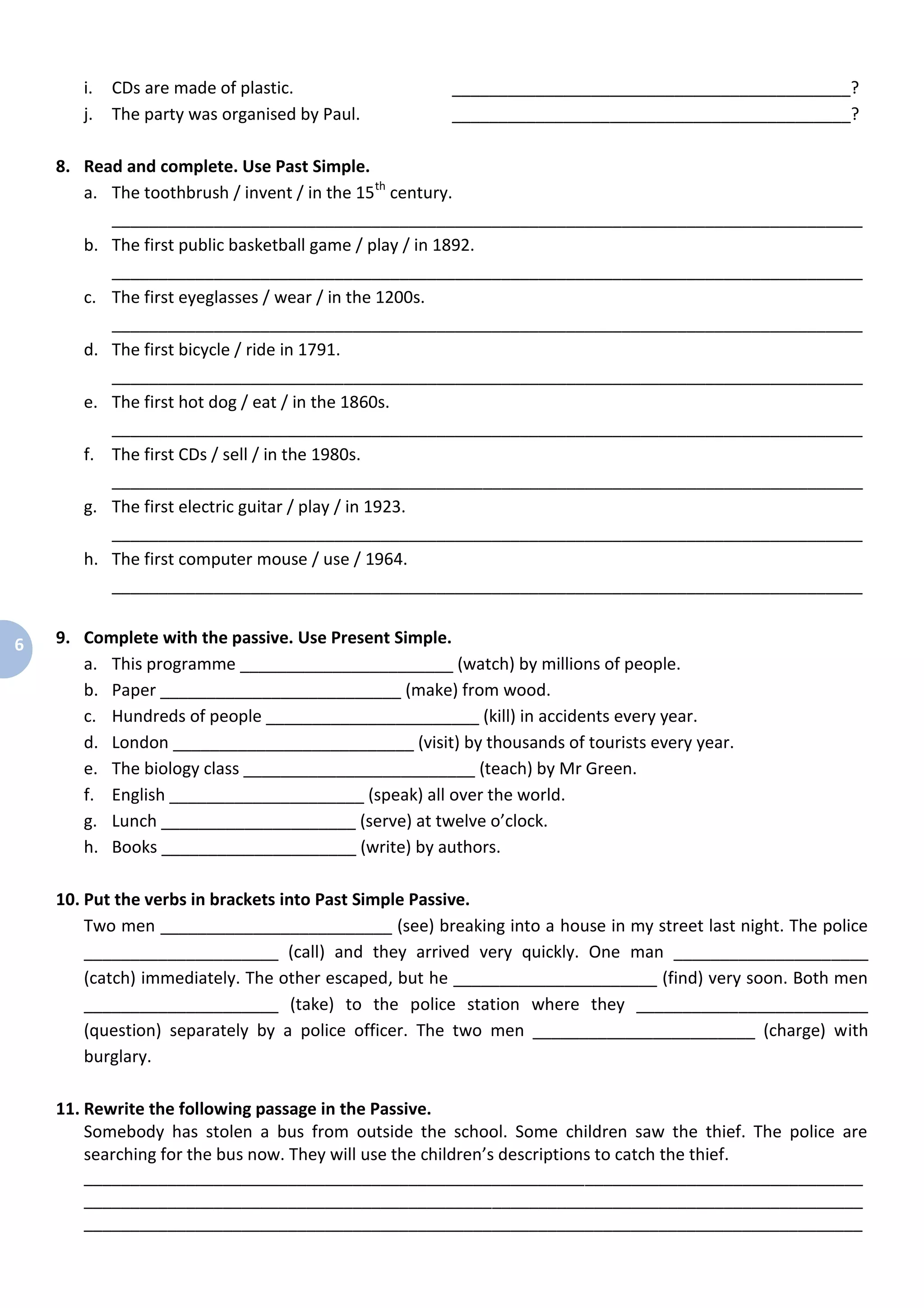 6
i. CDs are made of plastic. ___________________________________________?
j. The party was organised by Paul. ___________________________________________?
8. Read and complete. Use Past Simple.
a. The toothbrush / invent / in the 15th
century.
_________________________________________________________________________________
b. The first public basketball game / play / in 1892.
_________________________________________________________________________________
c. The first eyeglasses / wear / in the 1200s.
_________________________________________________________________________________
d. The first bicycle / ride in 1791.
_________________________________________________________________________________
e. The first hot dog / eat / in the 1860s.
_________________________________________________________________________________
f. The first CDs / sell / in the 1980s.
_________________________________________________________________________________
g. The first electric guitar / play / in 1923.
_________________________________________________________________________________
h. The first computer mouse / use / 1964.
_________________________________________________________________________________
9. Complete with the passive. Use Present Simple.
a. This programme _______________________ (watch) by millions of people.
b. Paper __________________________ (make) from wood.
c. Hundreds of people _______________________ (kill) in accidents every year.
d. London __________________________ (visit) by thousands of tourists every year.
e. The biology class _________________________ (teach) by Mr Green.
f. English _____________________ (speak) all over the world.
g. Lunch _____________________ (serve) at twelve o’clock.
h. Books _____________________ (write) by authors.
10. Put the verbs in brackets into Past Simple Passive.
Two men _________________________ (see) breaking into a house in my street last night. The police
_____________________ (call) and they arrived very quickly. One man _____________________
(catch) immediately. The other escaped, but he ______________________ (find) very soon. Both men
_____________________ (take) to the police station where they _________________________
(question) separately by a police officer. The two men ________________________ (charge) with
burglary.
11. Rewrite the following passage in the Passive.
Somebody has stolen a bus from outside the school. Some children saw the thief. The police are
searching for the bus now. They will use the children’s descriptions to catch the thief.
____________________________________________________________________________________
____________________________________________________________________________________
____________________________________________________________________________________
 