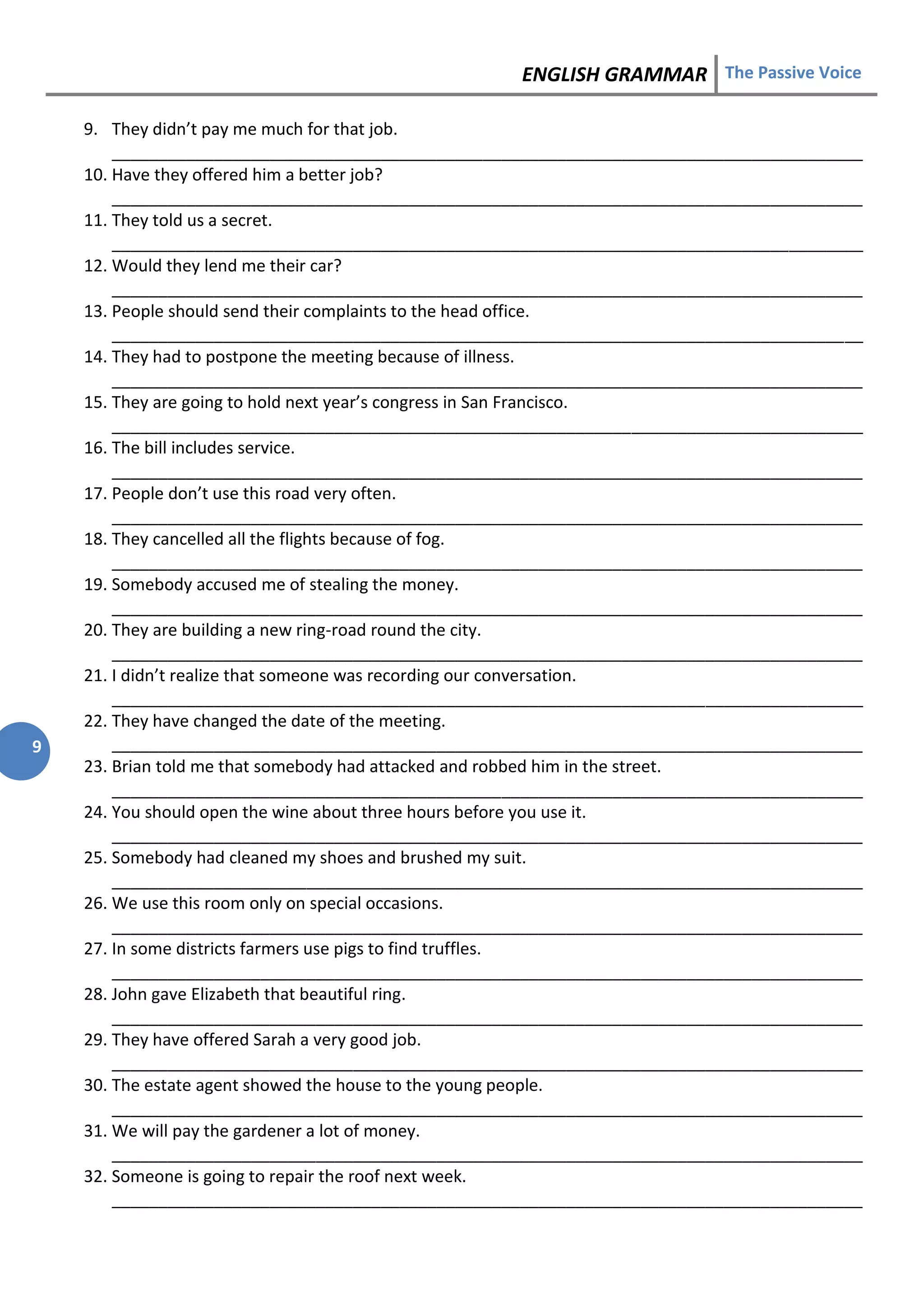 ENGLISH GRAMMAR The Passive Voice
9
9. They didn’t pay me much for that job.
_________________________________________________________________________________
10. Have they offered him a better job?
_________________________________________________________________________________
11. They told us a secret.
_________________________________________________________________________________
12. Would they lend me their car?
_________________________________________________________________________________
13. People should send their complaints to the head office.
_________________________________________________________________________________
14. They had to postpone the meeting because of illness.
_________________________________________________________________________________
15. They are going to hold next year’s congress in San Francisco.
_________________________________________________________________________________
16. The bill includes service.
_________________________________________________________________________________
17. People don’t use this road very often.
_________________________________________________________________________________
18. They cancelled all the flights because of fog.
_________________________________________________________________________________
19. Somebody accused me of stealing the money.
_________________________________________________________________________________
20. They are building a new ring-road round the city.
_________________________________________________________________________________
21. I didn’t realize that someone was recording our conversation.
_________________________________________________________________________________
22. They have changed the date of the meeting.
_________________________________________________________________________________
23. Brian told me that somebody had attacked and robbed him in the street.
_________________________________________________________________________________
24. You should open the wine about three hours before you use it.
_________________________________________________________________________________
25. Somebody had cleaned my shoes and brushed my suit.
_________________________________________________________________________________
26. We use this room only on special occasions.
_________________________________________________________________________________
27. In some districts farmers use pigs to find truffles.
_________________________________________________________________________________
28. John gave Elizabeth that beautiful ring.
_________________________________________________________________________________
29. They have offered Sarah a very good job.
_________________________________________________________________________________
30. The estate agent showed the house to the young people.
_________________________________________________________________________________
31. We will pay the gardener a lot of money.
_________________________________________________________________________________
32. Someone is going to repair the roof next week.
_________________________________________________________________________________
 