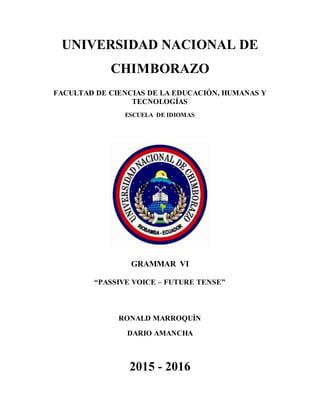 UNIVERSIDAD NACIONAL DE
CHIMBORAZO
FACULTAD DE CIENCIAS DE LA EDUCACIÓN, HUMANAS Y
TECNOLOGÍAS
ESCUELA DE IDIOMAS
GRAMMAR VI
“PASSIVE VOICE – FUTURE TENSE”
RONALD MARROQUÍN
DARIO AMANCHA
2015 - 2016
 