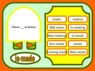 Cheese ___ in factory.
answers
make makes
Will make Is making
Was making Is made
Are made made
Is being made Was made
 