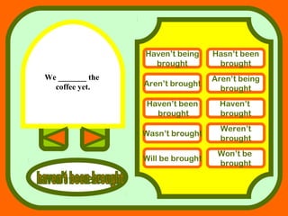 We _______ the
coffee yet.
answers
Haven’t being
brought
Hasn’t been
brought
Aren’t brought
Aren’t being
brought
Haven’t been
brought
Haven’t
brought
Wasn’t brought
Weren’t
brought
Will be brought
Won’t be
brought
 